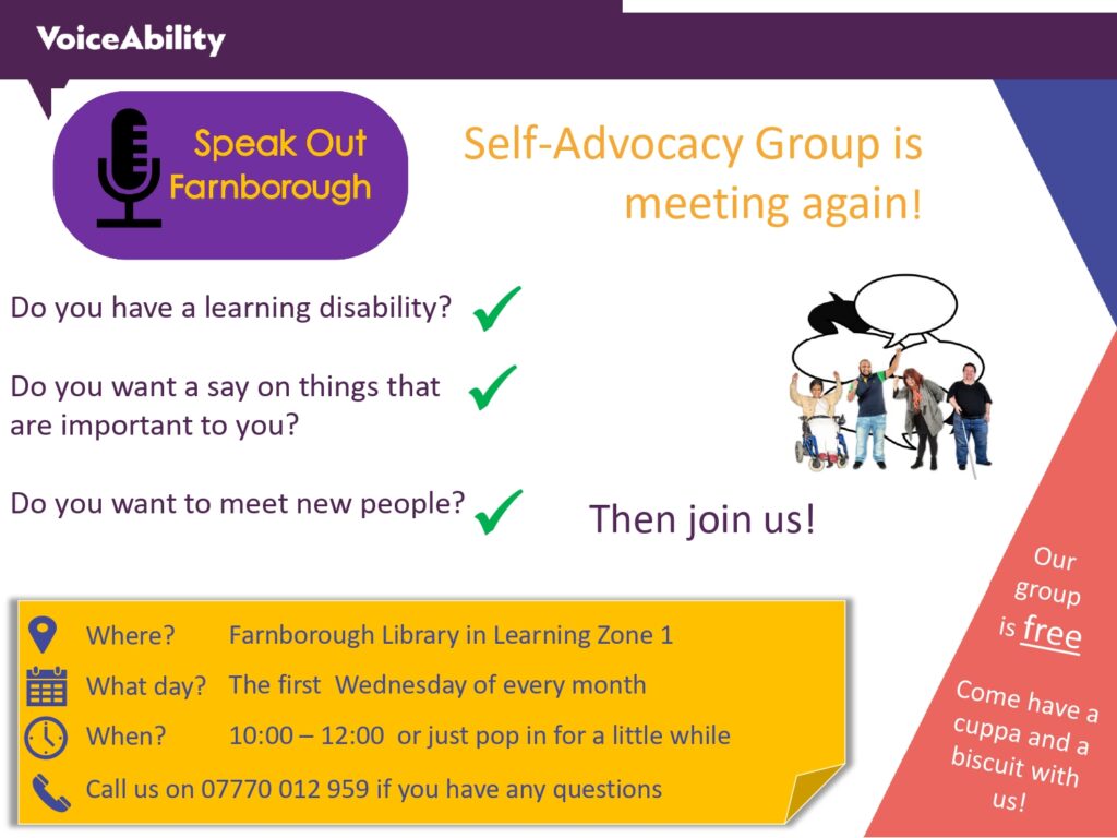 VoiceAbility
Speak Out Farnborough
Self-Advocacy Group is meeting again!
Do you have a learning disability?
Do you want a say on things that are important to you?
Do you want to meet new people?
Then join us!
Where? Farnborough Library in Learning Zone 1
What day? 10:00 - 12:00 or just pop in for a little while
Call us on 07770012959 if you have any questions
Our group is free. Come have a cuppa and a biscuit with us!