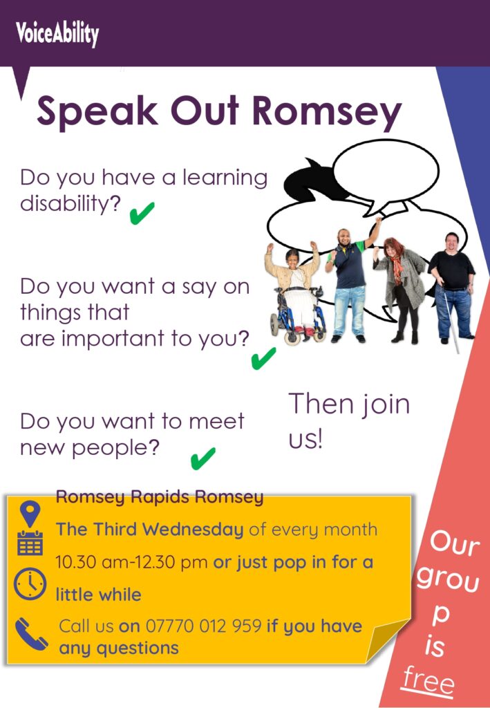VoiceAbility
Speak Out Romsey
Do you have a learning disability?
Do you want a say on things that are important to you?
Do you want to meet new people?
Then join us!
Where? Romsey Rapids
What day? The Third Wednesday of every month 10:30 - 12:30 or just pop in for a little while
Call us on 07770012959 if you have any questions
Our group is free.