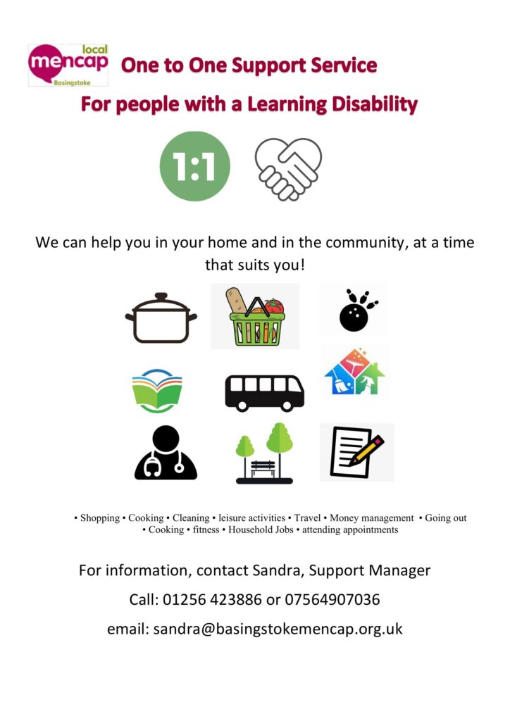 Do you know anyone who needs assistance with day to day tasks, activities, going out into the community?

 

Basingstoke Mencap provides a bespoke, individual based one to one support for Adults with Learning Disabilities in the Basingstoke area. 

 

Assistance can be provided within the home and in the community at a time that suits the individual.  A support worker will be assigned according to the needs of the person requiring support, so that a friendship can be developed, alongside the practical support.

 

Areas that assistance can be provide include the following:

 

Shopping
Social activities such as bowling, going to the cinema or a club to meet friends
Travelling on a bus or train
Visiting places of interest such as a museum or park
Going to college or attending a class that interests you
Keeping fit and well, including visits to the doctor, dentist or hospital
Assisting you with household jobs such as cooking, cleaning etc
Managing your money, paying bills
Keeping your home secure and clean
 

If you would like more information please contact Sandra, Support Manager on 01256 423886 or 07564907036 or email: sandra@basingstokemencap.org.uk
