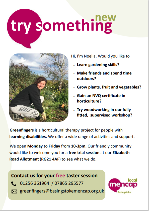 Try something new

Hi, I'm Noelia. Would you like to:
Learn gardening skills?
Make friends and spend time outdoors?
Grow plants, fruit, and vegetables?
Gain an NVQ certificate in horticulture?
Try woodworking in our fully fitted, supervised workshop?

Greenfingers is a horticulteral therapy project for people with learning disabilitiies. We offer a wide range of activities and support.
We open Monday to Friday from 10-3pm. Our friendly community would like to welcome you for a free trial session at our Elizabeth Road Allotment (RG21 4AF) to see what we do.

Contact us for your free taster session.

01256361964

07865295577

greenfingers@basingstokemencap.org.uk
