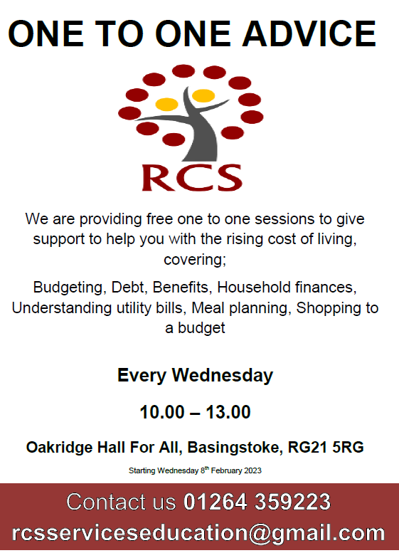 On To One Advice
We are providing free one to one sessions to give support to help you with the rising cost of living, covering;
budgeting, dept, benefits, household finances, understanding utility bills, meal planning, shopping to a budget

Every wednesday

10.00 - 13.00

Oakridge Hall For All, Basingstoke, RG21 5RG

Starting Wednesday 8th February 2023

Contact us on 01264359223

rcsserviceseducation@gmail.com