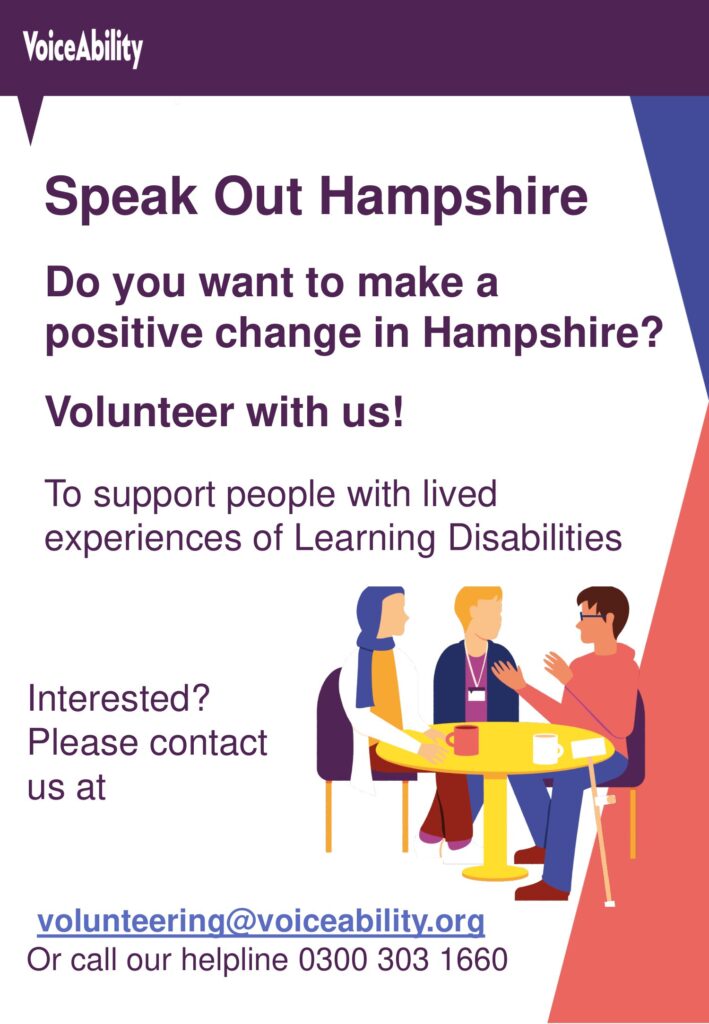 Speak Out Hampshire
Do you want to make a positive change in Hampshire?
Volunteer with us!
To support people with lived experiences of Learning Disabilities Interested?
Please contact us at volunteering@voiceability.org
Or call our helpline 0300 303 1660
